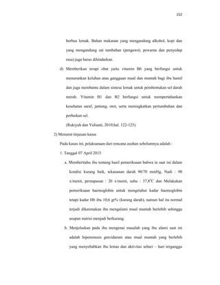 152
berbau lemak. Bahan makanan yang mengandung alkohol, kopi dan
yang mengandung zat tambahan (pengawet, pewarna dan penyedap
rasa) juga harus dihindarkan.
d) Memberikan terapi obat yaitu vitamin B6 yang berfungsi untuk
menurunkan keluhan atau gangguan mual dan muntah bagi ibu hamil
dan juga membantu dalam sintesa lemak untuk pembentukan sel darah
merah. Vitamin B1 dan B2 berfungsi untuk mempertahankan
kesehatan saraf, jantung, otot, serta meningkatkan pertumbuhan dan
perbaikan sel.
(Rukiyah dan Yulianti, 2010;hal. 122-125).
2) Menurut tinjauan kasus
Pada kasus ini, pelaksanaan dari rencana asuhan sebelumnya adalah :
1. Tanggal 07 April 2015
a. Memberitahu ibu tentang hasil pemeriksaan bahwa ia saat ini dalam
kondisi kurang baik, tekananan darah 90/70 mmHg, Nadi : 90
x/menit, pernapasan : 20 x/menit, suhu : 37,8o
C dan Melakukan
pemeriksaan haemoglobin untuk mengetahui kadar haemoglobin
tetapi kadar Hb ibu 10,6 gr% (kurang darah), namun hal itu normal
terjadi dikarenakan ibu mengalami mual muntah berlebih sehingga
asupan nutrisi menjadi berkurang.
b. Menjelaskan pada ibu mengenai masalah yang ibu alami saat ini
adalah hiperemesis gravidarum atau mual muntah yang berlebih
yang menyebabkan ibu lemas dan aktivitas sehari – hari terganggu
 