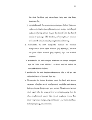 153
dan dapat berakibat pada pertumbuhan janin yang ada dalam
kandungan ibu.
c. Mengajarkan pada ibu penanganan masalah yang dialami ibu dengan
makan sedikit tapi sering, makan dan minum sewaktu masih hangat,
makan roti kering sebelum bangun dari tempat tidur, dan banyak
minum air putih agar tidak dehidrasi, serta menghindari minuman
kopi dan soda untuk mencegah peningkatan asam lambung.
d. Memberitahu ibu untuk menghindari makanan dan minuman
mengakibatkan mual seperti makanan yang berminyak, berlemak
dan pedas seperti makanan yang digoreng, rujak dan makanan
bersantan.
e. Memberitahu ibu untuk menjaga kebersihan diri dengan mengganti
baju dan celana dalam minimal 2 kali sehari atau saat lembab dan
menjaga kebersihan mulutnya.
f. Memberitahu ibu untuk istirahat cukup dengan tidur ± 6-8 jam pada
malam hari dan ± 1-2 jam pada siang hari..
g. Memberitahu ibu tentang kebutuhan nutrisi ibu hamil yaitu dengan
memenuhi kebutuhan seperti mengkonsumsi karbohidrat yaitu didapat
dari nasi, jagung, kentang dan umbi-umbian. Mengkonsumsi protein
nabati seperti tahu dan tempe, protein hewani yaitu daging, ikan dan
telur, mengkonsumsi sayuran hijau seperti kangkung, bayam, daun
katuk, yang banyak mengandung serat dan zat besi, vitamin dari buah-
buahan yang cukup, air dan mineral.
 