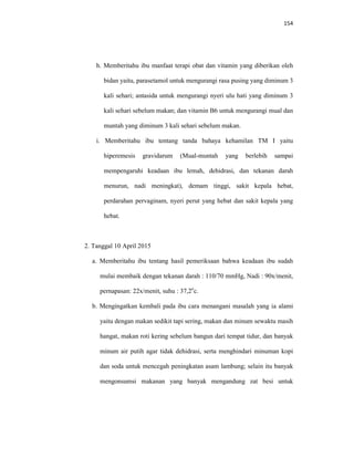 154
h. Memberitahu ibu manfaat terapi obat dan vitamin yang diberikan oleh
bidan yaitu, parasetamol untuk mengurangi rasa pusing yang diminum 3
kali sehari; antasida untuk mengurangi nyeri ulu hati yang diminum 3
kali sehari sebelum makan; dan vitamin B6 untuk mengurangi mual dan
muntah yang diminum 3 kali sehari sebelum makan.
i. Memberitahu ibu tentang tanda bahaya kehamilan TM I yaitu
hiperemesis gravidarum (Mual-muntah yang berlebih sampai
mempengaruhi keadaan ibu lemah, dehidrasi, dan tekanan darah
menurun, nadi meningkat), demam tinggi, sakit kepala hebat,
perdarahan pervaginam, nyeri perut yang hebat dan sakit kepala yang
hebat.
2. Tanggal 10 April 2015
a. Memberitahu ibu tentang hasil pemeriksaan bahwa keadaan ibu sudah
mulai membaik dengan tekanan darah : 110/70 mmHg, Nadi : 90x/menit,
pernapasan: 22x/menit, suhu : 37,2o
c.
b. Mengingatkan kembali pada ibu cara menangani masalah yang ia alami
yaitu dengan makan sedikit tapi sering, makan dan minum sewaktu masih
hangat, makan roti kering sebelum bangun dari tempat tidur, dan banyak
minum air putih agar tidak dehidrasi, serta menghindari minuman kopi
dan soda untuk mencegah peningkatan asam lambung; selain itu banyak
mengonsumsi makanan yang banyak mengandung zat besi untuk
 