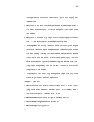 155
mencegah anemia atau kurang darah seperti sayuran hijau, daging, hati
ataupun telur
c. Mengingatkan ibu untuk tetap menjaga personal hygene dengan mandi 2
kali sehari, menggosok gigi 2 kali sehari, mengganti celana dalam setiap
saat lembab.
d. Mengingatkan ibu untuk tetap banyak istirahat ± 6-8 jam pada malam hari
dan ± 1-2 jam pada siang hari serta mengurangi kerja berat.
e. Mengingatkan ibu tentang kebutuhan nutrisi ibu hamil yaitu dengan
memenuhi kebutuhan seperti mengkonsumsi karbohidrat yaitu didapat
dari nasi, jagung, kentang dan umbi-umbian. Mengkonsumsi protein
nabati seperti tahu dan tempe, protein hewani yaitu daging, ikan dan
telur, mengkonsumsi sayuran hijau seperti kangkung, bayam, daun katuk,
yang banyak mengandung serat dan zat besi, vitamin dari buah-buahan
yang cukup, air dan mineral.
f. Mengaingatkan ibu untuk tetap melanjutkan terapi obat yang telah
diberikan agar kondisi ibu semakin membaik.
3. Tanggal 12 April 2015
a. Memberitahu ibu hasil pemeriksaan secara fisik bahwa ia dalam kondisi
yang sudah mulai membaik, tekanan darah 110/70 mmHg, Nadi :
86x/menit Pernapasan : 20x/menit, suhu : 37,0o
C.
b. Memastikan kebutuhan nutrisi ibu apakah tercukupi atau tidak
c. Memastikan kecukupan kebutuhan istirahat ibu
d. Memastikan personal hygene ibu
 