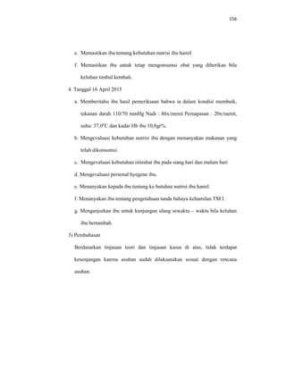 156
e. Memastikan ibu tentang kebutuhan nutrisi ibu hamil
f. Memastikan ibu untuk tetap mengonsumsi obat yang diberikan bila
keluhan timbul kembali.
4. Tanggal 16 April 2015
a. Memberitahu ibu hasil pemeriksaan bahwa ia dalam kondisi membaik,
tekanan darah 110/70 mmHg Nadi : 86x/menit Pernapasan : 20x/menit,
suhu: 37,0o
C dan kadar Hb ibu 10,8gr%.
b. Mengevaluasi kebutuhan nutrisi ibu dengan menanyakan makanan yang
telah dikonsumsi.
c. Mengevaluasi kebutuhan istirahat ibu pada siang hari dan malam hari
d. Mengevaluasi personal hyegene ibu.
e. Menanyakan kepada ibu tentang ke butuhan nutrisi ibu hamil.
f. Menanyakan ibu tentang pengetahuan tanda bahaya kehamilan TM I.
g. Menganjurkan ibu untuk kunjungan ulang sewaktu – waktu bila keluhan
ibu bertambah.
3) Pembahasan
Berdasarkan tinjauan teori dan tinjauan kasus di atas, tidak terdapat
kesenjangan karena asuhan sudah dilaksanakan sesuai dengan rencana
asuhan.
 