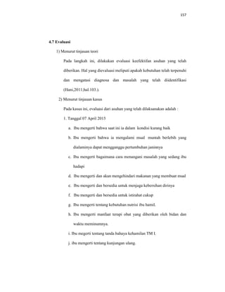 157
4.7 Evaluasi
1) Menurut tinjauan teori
Pada langkah ini, dilakukan evaluasi keefektifan asuhan yang telah
diberikan. Hal yang dievaluasi meliputi apakah kebutuhan telah terpenuhi
dan mengatasi diagnosa dan masalah yang telah diidentifikasi
(Hani,2011;hal.103.).
2) Menurut tinjauan kasus
Pada kasus ini, evaluasi dari asuhan yang telah dilaksanakan adalah :
1. Tanggal 07 April 2015
a. Ibu mengerti bahwa saat ini ia dalam kondisi kurang baik
b. Ibu mengerti bahwa ia mengalami mual muntah berlebih yang
dialaminya dapat mengganggu pertumbuhan janinnya
c. Ibu mengerti bagaimana cara menangani masalah yang sedang ibu
hadapi
d. Ibu mengerti dan akan mengehindari makanan yang membuat mual
e. Ibu mengerti dan bersedia untuk menjaga kebersihan dirinya
f. Ibu mengerti dan bersedia untuk istirahat cukup
g. Ibu mengerti tentang kebutuhan nutrisi ibu hamil.
h. Ibu mengerti manfaat terapi obat yang diberikan oleh bidan dan
waktu meminumnya.
i. Ibu megerti tentang tanda bahaya kehamilan TM I.
j. ibu mengerti tentang kunjungan ulang.
 