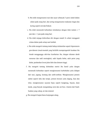 159
b. Ibu telah mengonsumsi nasi dan sayur sebanyak 3 porsi sekali dalam
sehari pada siang hari, dan sering mengonsumsi makanan ringan dan
kering seperti roti dan biskuit.
c. Ibu telah memenuhi kebutuhan istirahatnya dengan tidur malam ± 7
jam dan ± 1 jam pada siang hari.
d. Ibu telah mejaga kebersihan diri dengan mandi 2x sehari mengganti
celana dalam pada setiap saat lembab.
e. Ibu telah mengerti tentang tanda bahaya kehamilan seperti hiperemesis
gravidarum (mual-muntah yang berlebih memperngaruhi keadaan ibu
lemah mengganggu aktivitas keseharian ibu, dengan tekanan darah
menurun dan nadi meningkat), sakit kepala hebat, sakit perut yang
hebat, perdarahan lewat jalan lahir dan demam tinggi.
f. ibu mengerti tentang kebutuhan nutrisi ibu hamil yaitu dengan
memenuhi kebutuhan seperti mengkonsumsi karbohidrat yaitu didapat
dari nasi, jagung, kentang dan umbi-umbian. Mengkonsumsi protein
nabati seperti tahu dan tempe, protein hewani yaitu daging, ikan dan
telur, mengkonsumsi sayuran hijau seperti kangkung, bayam, daun
katuk, yang banyak mengandung serat dan zat besi, vitamin dari buah-
buahan yang cukup, air dan mineral.
g. Ibu mengerti kapan harus kunjungan ulang.
 