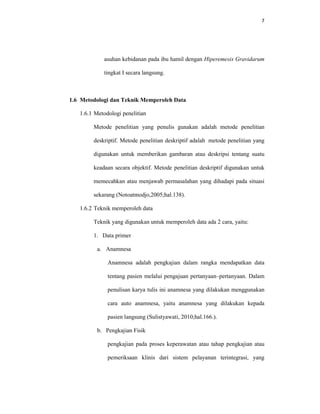7
asuhan kebidanan pada ibu hamil dengan Hiperemesis Gravidarum
tingkat I secara langsung.
1.6 Metodologi dan Teknik Memperoleh Data
1.6.1 Metodologi penelitian
Metode penelitian yang penulis gunakan adalah metode penelitian
deskriptif. Metode penelitian deskriptif adalah metode penelitian yang
digunakan untuk memberikan gambaran atau deskripsi tentang suatu
keadaan secara objektif. Metode penelitian deskriptif digunakan untuk
memecahkan atau menjawab permasalahan yang dihadapi pada situasi
sekarang (Notoatmodjo,2005;hal.138).
1.6.2 Teknik memperoleh data
Teknik yang digunakan untuk memperoleh data ada 2 cara, yaitu:
1. Data primer
a. Anamnesa
Anamnesa adalah pengkajian dalam rangka mendapatkan data
tentang pasien melalui pengajuan pertanyaan–pertanyaan. Dalam
penulisan karya tulis ini anamnesa yang dilakukan menggunakan
cara auto anamnesa, yaitu anamnesa yang dilakukan kepada
pasien langsung (Sulistyawati, 2010;hal.166.).
b. Pengkajian Fisik
pengkajian pada proses keperawatan atau tahap pengkajian atau
pemeriksaan klinis dari sistem pelayanan terintegrasi, yang
 