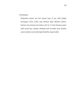 160
3) Pembahasan
Berdasarkan tinjauan teori dan tinjauan kasus di atas, tidak terdapat
kesenjangan karena asuhan yang diberikan dapat dikatakan berhasil.
Keluhan yang dirasakan dan dialami oleh Ny. N telah berkurang seperti
tidak muntah lagi, meskipun terkadang masih merasakan mual. Keadaan
umum membaik, dan ibu telah dapat beraktifitas ringan kembali.
 