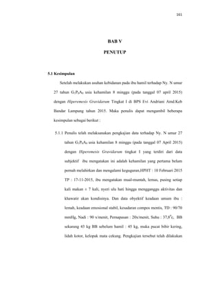 161
BAB V
PENUTUP
5.1 Kesimpulan
Setelah melakukan asuhan kebidanan pada ibu hamil terhadap Ny. N umur
27 tahun G1P0A0 usia kehamilan 8 minggu (pada tanggal 07 april 2015)
dengan Hiperemesis Gravidarum Tingkat I di BPS Evi Andriani Amd.Keb
Bandar Lampung tahun 2015. Maka penulis dapat mengambil beberapa
kesimpulan sebagai berikut :
5.1.1 Penulis telah melaksanakan pengkajian data terhadap Ny. N umur 27
tahun G1P0A0 usia kehamilan 8 minggu (pada tanggal 07 April 2015)
dengan Hiperemesis Gravidarum tingkat I yang terdiri dari data
subjektif ibu mengatakan ini adalah kehamilan yang pertama belum
pernah melahirkan dan mengalami keguguran,HPHT : 10 Februari 2015
TP : 17-11-2015, ibu mengatakan mual-muntah, lemas, pusing setiap
kali makan ± 7 kali, nyeri ulu hati hingga mengganggu aktivitas dan
khawatir akan kondisinya. Dan data obyektif keadaan umum ibu :
lemah, keadaan emosional stabil, kesadaran compos mentis, TD : 90/70
mmHg, Nadi : 90 x/menit, Pernapasan : 20x/menit, Suhu : 37,80
c, BB
sekarang 43 kg BB sebelum hamil : 45 kg, muka pucat bibir kering,
lidah kotor, kelopak mata cekung. Pengkajian tersebut telah dilakukan
 