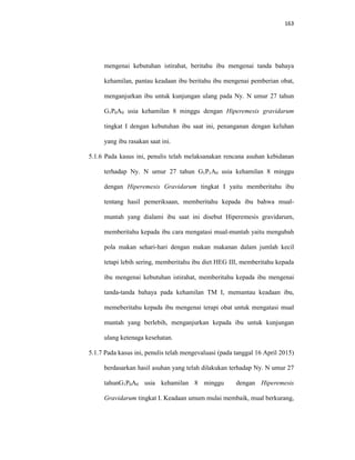 163
mengenai kebutuhan istirahat, beritahu ibu mengenai tanda bahaya
kehamilan, pantau keadaan ibu beritahu ibu mengenai pemberian obat,
menganjurkan ibu untuk kunjungan ulang pada Ny. N umur 27 tahun
G1P0A0 usia kehamilan 8 minggu dengan Hiperemesis gravidarum
tingkat I dengan kebutuhan ibu saat ini, penanganan dengan keluhan
yang ibu rasakan saat ini.
5.1.6 Pada kasus ini, penulis telah melaksanakan rencana asuhan kebidanan
terhadap Ny. N umur 27 tahun G1P1A0 usia kehamilan 8 minggu
dengan Hiperemesis Gravidarum tingkat I yaitu memberitahu ibu
tentang hasil pemeriksaan, memberitahu kepada ibu bahwa mual-
muntah yang dialami ibu saat ini disebut Hiperemesis gravidarum,
memberitahu kepada ibu cara mengatasi mual-muntah yaitu mengubah
pola makan sehari-hari dengan makan makanan dalam jumlah kecil
tetapi lebih sering, memberitahu ibu diet HEG III, memberitahu kepada
ibu mengenai kebutuhan istirahat, memberitahu kepada ibu mengenai
tanda-tanda bahaya pada kehamilan TM I, memantau keadaan ibu,
memeberitahu kepada ibu mengenai terapi obat untuk mengatasi mual
muntah yang berlebih, menganjurkan kepada ibu untuk kunjungan
ulang ketenaga kesehatan.
5.1.7 Pada kasus ini, penulis telah mengevaluasi (pada tanggal 16 April 2015)
berdasarkan hasil asuhan yang telah dilakukan terhadap Ny. N umur 27
tahunG1P0A0 usia kehamilan 8 minggu dengan Hiperemesis
Gravidarum tingkat I. Keadaan umum mulai membaik, mual berkurang,
 