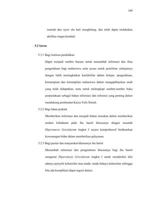 164
muntah dan nyeri ulu hati menghilang, dan telah dapat melakukan
aktifitas ringan kembali.
5.2 Saran
5.2.1 Bagi institusi pendidikan
Dapat menjadi sumber bacaan untuk menambah informasi dan ilmu
pengetahuan bagi mahasiswa serta acuan untuk penelitian selanjutnya
dengan lebih meningkatkan keefektifan dalam belajar, pengetahuan,
kemampuan dan ketrampilan mahasiswa dalam mengaplikasikan studi
yang telah didapatkan, serta untuk melengkapi sumber-sumber buku
perpustakaan sebagai bahan informasi dan referensi yang penting dalam
mendukung pembuatan Karya Tulis Ilmiah.
5.2.2 Bagi lahan praktek
Memberikan informasi dan menjadi bahan masukan dalam memberikan
asuhan kebidanan pada ibu hamil khususnya dengan masalah
Hiperemesis Gravidarum tingkat I secara komprehensif berdasarkan
kewenangan bidan dalam memberikan pelayanan.
5.2.3 Bagi pasien dan masyarakat khususnya ibu hamil
Menambah informasi dan pengetahuan khususnya bagi ibu hamil
mengenai Hiperemesis Gravidarum tingkat I untuk mendeteksi dini
adanya penyulit kehamilan atau tanda- tanda bahaya kehamilan sehingga
bila ada komplikasi dapat segera diatasi.
 