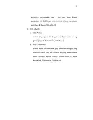 8
prinsipnya menggunakan cara – cara yang sama dengan
pengkajian fisik kedokteran, yaitu inspeksi, palpasi, perkusi dan
auskultasi (Prihardjo,2006;hal.2-3.)
2. Data sekunder
a. Studi Pustaka
metode pengumpulan data dengan mempelajari catatan tentang
pasien yang ada (Notoatmodjo, 2005;hal.62).
b. Studi Dokumentasi
Semua bentuk dokumen baik yang diterbitkan maupun yang
tidak diterbitkan, yang ada dibawah tanggung jawab instansi
resmi, misalnya laporan, statistik, catatan-catatan di dalam
kartu klinik (Notoatmodjo, 2005;hal.62).
 
