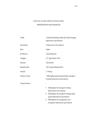 172
SATUAN ACARA PENYULUHAN (SAP)
HIPEREMESIS GRAVIDARUM
Topik : Asuhan Kebidanan Pada Ibu Hamil dengan
hiperemesis gravidarum
Sub pokok : Hiperemesis Gravidarum
Hari : Rabu
Pembicara : Epta Mayasari
Tanggal : 07 April tahun 2015
Sasaran : Ibu Hamil
Karakteristik : Ibu Yang Sedang Hamil
Jumlah : 1 Orang
Tujuan Umum : Diharapkan peserta penyuluhan mengerti
tentang hiperemesis gravidarum.
Tujuan khusus :
1. Diharapkan ibu mengerti tentang
Hiperemesis Gravidarum.
2. Diharapkan ibu mengerti tentang tanda
gejala hiperemesis gravidarum.
3. Diharapkan ibu mengetahui cara
mengatasi hiperemesis gravidarum
 