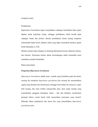 174
Lampiran materi
Pendahuluan
Hiperemesis Gravidarum dapat menyebabkan cadangan kerbohidrat habis pakai
dipakai untuk keperluan energi, sehingga pembakaran tubuh beralih pada
cadangan lemak dan protein. Karena pembakaran lemak kurang sempurna
terbentuklah badan keton didalam darah yang dapat menambah beratnya gejala
klinik (Manuaba, h. 229)
Melalui muntah maka sebagian isi lambung dikeluarkan beserta elektrolit, kalium,
dan kalsium. Penurunan kalium dalam keseimbangan tubuh menambah mual
muntahnya semakin bertambah.
Materi penyuluhan
Pengertian Hiperemesis Gravidarum
Hiperemesis Gravidarum adalah mual muntah yang berlebihan pada ibu hamil,
seorang ibu menderita hiperemesis gravidarum jika seorang ibu memuntahkan
segala yang dimakan dan diminumnya sehingga berat badan ibu menurun, turgor
kulit kurang, dan mata terlihat cekung.tidak jelas, akan tetapi muntah yang
menimbulkan gangguan kehidupan sehari – hari dan dehidrasi memberikan
petunjuk bahwa wanita hamil telah memerlukan perawatan yang intensif.
Beberapa faktor predisposisi dan factor lain yang menyebabkan hiperemesis
gravidarum yaitu:
 