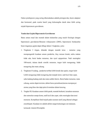 175
Faktor predisposisi yang sering dikemukakan adalah primigravida, factor adaptasi
dan hormonal, pada wanita hamil yang kekurangfan darah akan lebih sering
terjadi hiperemesis gravidarum.
Tanda dan Gejala Hiperemesis Gravidarum
Batas antara mual dan muntah dalam kehamilan yang masih fisiologis dengan
hiperemesis gravidarum.Menurut wiknjosastro (2005), hiperemesis berdasarlan
berat ringannya gejala dapat dibagi dalam 3 tingkatan, yaitu:
1. Tingkatan I ringan, ditandai dengan muntah terus – menerus yang
mempengaruhi keadaan umum penderita, ibuy merasa lemah, nafsu makan
tidak ada, berat badan menurun, dan nyeri epigastrium. Nadi meningkat
100/menit, tekana darah sistolik menurun, turgor kulit mengurang, lidah
mengering dan mata cekung.
2. Tingkatan II sedang, penderita terlihat lebih lemah dan apatis, turgor kulit
Lebih mengurang lidah mongering dan tampak kotor, nadi kecil dan cepat,
suhu kadang-kadang naik dan mata sedikit ikteris. Berat badan menurun, mata
cekung, aseton dapat tercium, dalam hawa pernafasan,karena mempunyai
aroma yang khas dan dapt pula di temukan dalam kencing.
3. Tingkat III, Keadaan umum lebih parah, muntah berhenti, kesadran menurun
dan samnolen sampa koma, nadi kecil dan cepat, suhu meningkat dan tensi
menurun. Komplikasi fatal terjadi pada susunan saraf yang dikenal sebagai
ensefalopati. Keadaan ini adalah akibat sangat kekurangan zat makanan,
termasuk vitamin B komplek.
 