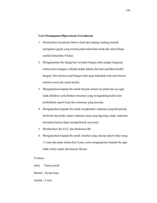176
Cara Penanganan Hiperemesis Gravidarum
1. Memberikan keyakinan bahwa mual dan kadang- kadang muntah
merupakan gejala yang normal pada kehamilan muda dan akan hilang
setelah kehamilan 4 bulan.
2. Menganjurkan ibu dipagi hari sewaktu bangun tidur jangan langsung
terburu-buru bangun, cobalah duduk dahulu dan baru perlahan berdiri
bangun, bila merasa mual bangun tidur pagi makanlah snak atau biscuit
sebelum mencoba untuk berdiri.
3. Menganjurkan kepada ibu untuk banyak minum air putih atau jus agar
tidak dehidrasi serta hindari minuman yang mengandung kafein dan
karbohidrat seperti kopi dan minuman yang bersoda.
4. Menganjurkan kepada ibu untuk menghindari makanan yang berminyak,
berlemak dan pedas sepeti makanan yang yang digoreng, rujak, makanan
bersantan karena dapat memperburuk rasa mual.
5. Memberikan ibu Vit.C dan Mediamer B6
6. Menganjurkan kepada ibu untuk istirahat yang cukcup seperti tidur siang
1-2 jam dan pada malam hari 8 jam, serta menganjurkan kepada ibu agar
tidak terlalu capek dan banyak fikiran.
Evaluasi
Jenis : Tanya jawab
Bentuk : Secara lisan
Jumlah : 3 soal
 