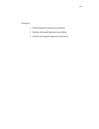 177
Pertanyaan :
1. Jelaskan pengertian hiperemesis gravidarum
2. Sebutkan tanda gejala hiperemesis gravidarum
3. Jelaskan cara mengatasi hiperemesis gravidarum
 