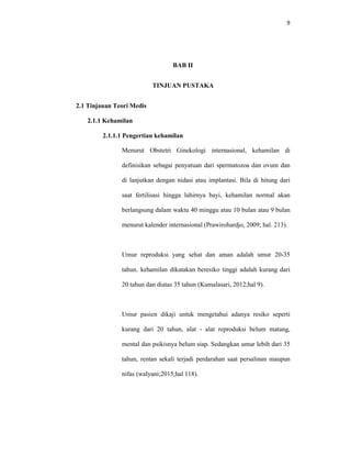 9
BAB II
TINJUAN PUSTAKA
2.1 Tinjauan Teori Medis
2.1.1 Kehamilan
2.1.1.1 Pengertian kehamilan
Menurut Obstetri Ginekologi internasional, kehamilan di
definisikan sebagai penyatuan dari spermatozoa dan ovum dan
di lanjutkan dengan nidasi atau implantasi. Bila di hitung dari
saat fertilisasi hingga lahirnya bayi, kehamilan normal akan
berlangsung dalam waktu 40 minggu atau 10 bulan atau 9 bulan
menurut kalender internasional (Prawirohardjo, 2009; hal. 213).
Umur reproduksi yang sehat dan aman adalah umur 20-35
tahun. kehamilan dikatakan beresiko tinggi adalah kurang dari
20 tahun dan diatas 35 tahun (Kumalasari, 2012;hal 9).
Umur pasien dikaji untuk mengetahui adanya resiko seperti
kurang dari 20 tahun, alat - alat reproduksi belum matang,
mental dan psikisnya belum siap. Sedangkan umur lebih dari 35
tahun, rentan sekali terjadi perdarahan saat persalinan maupun
nifas (walyani;2015;hal 118).
 