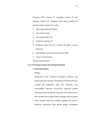 11
Pelayanan ANC minimal 5T, meningkat menjadi 7T, dan
sekarang menjadi 12T, sedangkan untuk daerah gondok dan
endemik malaria menjadi 14T, yakni :
1) Ukur tinggi badan/berat badan
2) Ukur tekanan darah
3) Ukur tinggi fundus uteri
4) Pemberian imunisasi TT
5) Pemberian tablet zat besi ( minimal 90 tablet ) selama
kehamilan
6) Test terhadap penyakit menular seksual/VDRL
7) Temu wicara/konseling
(sulistyawati,2012;hal 5).
2.1.1.3 Perubahan anatomi dan fisiologi kehamilan
1. Sistem Reproduksi
Uterus
Pembesaran uterus merupakan perubahan anatomik yang
paling nyata pada ibu hamil. Peningkatan konsentrasi hormon
estrogen dan progesteron pada awal kehamilan akan
menyebabkan hipertrofi miometrium. Hipertrofi tersebut
dibarengi dengan peningkatan yang nyata dari jaringan elastis
dan akumulasi dari jaringan fibrosa sehingga struktur dinding
uterus menjadi lebih kuat terhadap regangan dan distensi.
Hipertrofi miometrium juga disertai dengan peningkatan
 