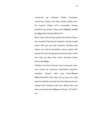 12
vaskularisasi dan pembuluh limfatik. Peningkatan
vaskularisasi, kongesti, dan edema jaringan dinding uterus
dan hipertrofi kelenjar servik menyebabkan berbagai
perubahan yang dikenal sebagai tanda Chadwick, Goodell,
dan Hegar (Prawirohardjo,2009;hal 217)
Rahim yang semula besarnya sejempol atau beratnya 30 gram
akan mengalami hipertropi dan hiperplasia, sehingga menjadi
seberat 1000 gram saat akhir kehamilan. Perubahan pada
isthmus uteri (rahim) menyebabkan isthmus menjadi lebih
panjang dan lunak sehingga pada pemeriksaan dalam seolah-
olah kedua jari dapat saling sentuh. Perlunakan isthmus
disebut tanda Hegar.
Perubahan konsentrasi hormonal yang memengaruhi rahim,
yaitu estrogen dan progesteron menyebabkan progesteron
mengalami kontraksi rahim yang disebut Braxton
Hicks Pertumbuhan rahim tidak sama ke semua arah, tetapi
terjadi pertumbuhan yang cepat di daerah implantasi plasenta,
sehingga rahim bentuknya tidak sama. Bentuk rahim yang
tidak sama disebut tanda Piskaseck (Manuaba, 2012;hal.85-
88).
 