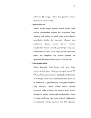 18
kehamilan 12 minggu akibat dari pengaruh hormon
(Sulistyawati, 2012; hal. 65).
4. Sistem endokrin
Selama minggu–minggu pertama, korpus luteum dalam
ovarium menghasilkan estrogen dan progesteron fungsi
utamanya pada stadium ini adalah untuk mempertahankan
pertumbuhan desidua dan mencegah pelepasan serta
pembebasan desidua tersebut. Sel–sel trofoblast
menghasilkan hormon korionik gonadotropin yang akan
mempertahankan korpus luteum sampai plasenta berkembang
penuh dan mengambil alih produksi estrogen dan
progesteron dari korpus luteum (Rukiyah, 2009; hal. 43).
5. Sistem perkemihan
Selama kehamilan ginjal bekerja lebih berat. Ginjal
menyaring darah yang volumenya meningkat (sampai 30-
50% atau lebih), yang puncaknya terjadi pada usia kehamilan
16-24 minggu sampai sesaat sebelum persalinan (pada saat
ini aliran darah ke ginjal berkurang akibat penekanan rahim
yang membesar). Dalam keadaan normal, aktivitas
meningkat ketika berbaring dan menurun ketika berdiri.
Keadaan ini semakin menguat pada saat kehamilan, karena
itu wanita hamil sering ingin merasa berkemih ketika mereka
mencoba untuk berbaring atau tidur. Pada akhir kehamilan,
 
