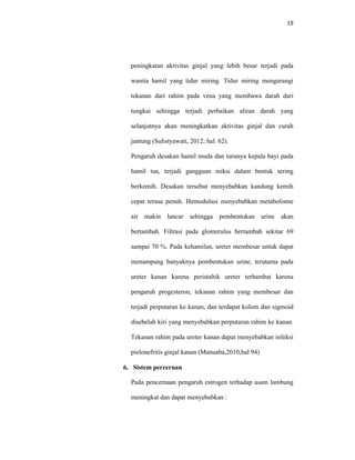 19
peningkatan aktivitas ginjal yang lebih besar terjadi pada
wanita hamil yang tidur miring. Tidur miring mengurangi
tekanan dari rahim pada vena yang membawa darah dari
tungkai sehingga terjadi perbaikan aliran darah yang
selanjutnya akan meningkatkan aktivitas ginjal dan curah
jantung (Sulistyawati, 2012; hal. 62).
Pengaruh desakan hamil muda dan turunya kepala bayi pada
hamil tua, terjadi gangguan miksi dalam bentuk sering
berkemih. Desakan tersebut menyebabkan kandung kemih
cepat terasa penuh. Hemodulusi menyebabkan metabolisme
air makin lancar sehingga pembentukan urine akan
bertambah. Filtrasi pada glomerulus bertambah sekitar 69
sampai 70 %. Pada kehamilan, ureter membesar untuk dapat
menampung banyaknya pembentukan urine, terutama pada
ureter kanan karena peristaltik ureter terhambat karena
pengaruh progesteron, tekanan rahim yang membesar dan
terjadi perputaran ke kanan, dan terdapat kolom dan sigmoid
disebelah kiri yang menyebabkan perputaran rahim ke kanan.
Tekanan rahim pada ureter kanan dapat menyebabkan infeksi
pielonefritis ginjal kanan (Manuaba,2010;hal 94)
6. Sistem percernan
Pada pencernaan pengaruh estrogen terhadap asam lambung
meningkat dan dapat menyebabkan :
 