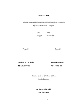 3
PENGESAHAN
Diterima dan disahkan oleh Tim Penguji Akhir Program Pendidikan
Diploma III Kebidanan Adila pada :
Hari : Rabu
Tanggal : 08 Juli 2015
Penguji I Penguji II
Andhesty S, S.ST M.Kes Vionita Gustianto,S.ST
NIK. 0230099002 NIK. 2015021054
Direktur Akademi Kebidanan ADILA
Bandar Lampung
dr. Wazni Adila, MPH
NIK.2011041008
ii
 