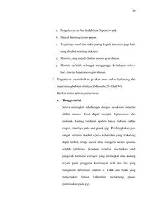 20
a. Pengeluaran air liur berlebihan (hipersalivasi).
b. Daerah lambung terasa panas.
c. Terjadinya mual dan sakit/pusing kepala terutama pagi hari,
yang disebut morning sickness.
d. Muntah, yang terjadi disebut emesis gravidarum.
e. Muntah berlebih sehingga mengganggu kehidupan sehari-
hari, disebut hiperemesis gravidarum.
f. Progesteron menimbulkan gerakan usus makin berkurang dan
dapat menyebabkan obstipasi (Manuaba,2010;hal 94).
Berikut dalam saluran pencernaan:
a. Rongga mulut
Saliva meningkat sehubungan dengan kesukaran menelan
akibat nausea. Gusi dapat menjadi hiperemesis dan
melunak, kadang berdarah apabila hanya terkena cedera
ringan, misalnya pada saat gosok gigi. Pembengkakan gusi
sangat vaskular disebut epulis kehamilan yang terkadang
dapat timbul, tetapi secara khas mengecil secara spontan
setelah kelahiran. Keadaan tersebut disebabkan oleh
pengaruh hormone estrogen yang meningkat atau kadang
terjadi pada pengguna kontrasepsi oral dan ibu yang
mengalami defesiensi vitamin c. Tidak ada bukti yang
menjelaskan bahwa kehamilan mendorong proses
pembusukan pada gigi.
 