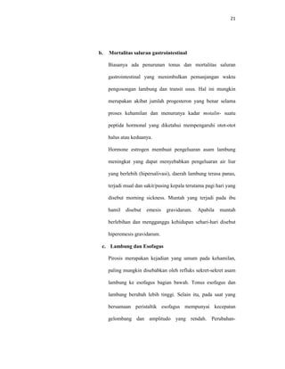 21
b. Mortalitas saluran gastrointestinal
Biasanya ada penurunan tonus dan mortalitas saluran
gastrointestinal yang menimbulkan pemanjangan waktu
pengosongan lambung dan transit usus. Hal ini mungkin
merupakan akibat jumlah progesteron yang benar selama
proses kehamilan dan menurunya kadar motalin- suatu
peptida hormonal yang diketahui mempengaruhi otot-otot
halus atau keduanya.
Hormone estrogen membuat pengeluaran asam lambung
meningkat yang dapat menyebabkan pengeluaran air liur
yang berlebih (hipersalivasi), daerah lambung terasa panas,
terjadi mual dan sakit/pusing kepala terutama pagi hari yang
disebut morning sickness. Muntah yang terjadi pada ibu
hamil disebut emesis gravidarum. Apabila muntah
berlebihan dan mengganggu kehidupan sehari-hari disebut
hiperemesis gravidarum.
c. Lambung dan Esofagus
Pirosis merupakan kejadian yang umum pada kehamilan,
paling mungkin disebabkan oleh refluks sekret-sekret asam
lambung ke esofagus bagian bawah. Tonus esofagus dan
lambung berubah lebih tinggi. Selain itu, pada saat yang
bersamaan peristaltik esofagus mempunyai kecepatan
gelombang dan amplitudo yang rendah. Perubahan-
 