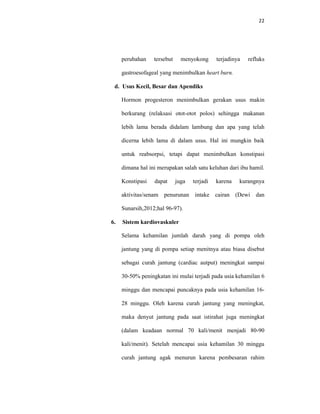 22
perubahan tersebut menyokong terjadinya refluks
gastroesofageal yang menimbulkan heart burn.
d. Usus Kecil, Besar dan Apendiks
Hormon progesteron menimbulkan gerakan usus makin
berkurang (relaksasi otot-otot polos) sehingga makanan
lebih lama berada didalam lambung dan apa yang telah
dicerna lebih lama di dalam usus. Hal ini mungkin baik
untuk reabsorpsi, tetapi dapat menimbulkan konstipasi
dimana hal ini merupakan salah satu keluhan dari ibu hamil.
Konstipasi dapat juga terjadi karena kurangnya
aktivitas/senam penurunan intake cairan (Dewi dan
Sunarsih,2012;hal 96-97).
6. Sistem kardiovaskuler
Selama kehamilan jumlah darah yang di pompa oleh
jantung yang di pompa setiap menitnya atau biasa disebut
sebagai curah jantung (cardiac autput) meningkat sampai
30-50% peningkatan ini mulai terjadi pada usia kehamilan 6
minggu dan mencapai puncaknya pada usia kehamilan 16-
28 minggu. Oleh karena curah jantung yang meningkat,
maka denyut jantung pada saat istirahat juga meningkat
(dalam keadaan normal 70 kali/menit menjadi 80-90
kali/menit). Setelah mencapai usia kehamilan 30 minggu
curah jantung agak menurun karena pembesaran rahim
 