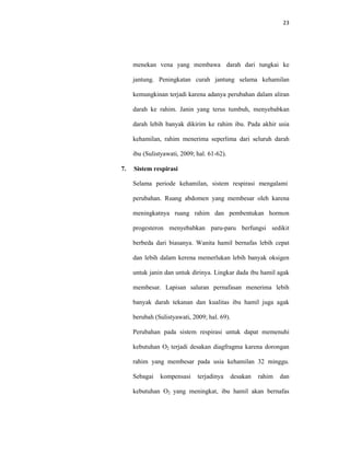 23
menekan vena yang membawa darah dari tungkai ke
jantung. Peningkatan curah jantung selama kehamilan
kemungkinan terjadi karena adanya perubahan dalam aliran
darah ke rahim. Janin yang terus tumbuh, menyebabkan
darah lebih banyak dikirim ke rahim ibu. Pada akhir usia
kehamilan, rahim menerima seperlima dari seluruh darah
ibu (Sulistyawati, 2009; hal. 61-62).
7. Sistem respirasi
Selama periode kehamilan, sistem respirasi mengalami
perubahan. Ruang abdomen yang membesar oleh karena
meningkatnya ruang rahim dan pembentukan hormon
progesteron menyebabkan paru-paru berfungsi sedikit
berbeda dari biasanya. Wanita hamil bernafas lebih cepat
dan lebih dalam kerena memerlukan lebih banyak oksigen
untuk janin dan untuk dirinya. Lingkar dada ibu hamil agak
membesar. Lapisan saluran pernafasan menerima lebih
banyak darah tekanan dan kualitas ibu hamil juga agak
berubah (Sulistyawati, 2009; hal. 69).
Perubahan pada sistem respirasi untuk dapat memenuhi
kebutuhan O2 terjadi desakan diagfragma karena dorongan
rahim yang membesar pada usia kehamilan 32 minggu.
Sebagai kompensasi terjadinya desakan rahim dan
kebutuhan O2 yang meningkat, ibu hamil akan bernafas
 