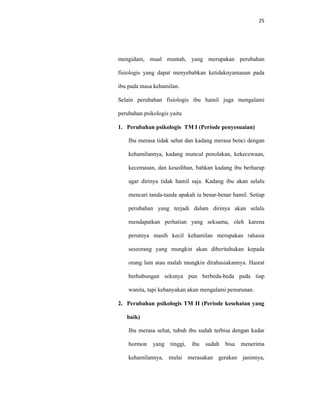 25
mengidam, mual muntah, yang merupakan perubahan
fisiologis yang dapat menyebabkan ketidaknyamanan pada
ibu pada masa kehamilan.
Selain perubahan fisiologis ibu hamil juga mengalami
perubahan psikologis yaitu
1. Perubahan psikologis TM I (Periode penyesuaian)
Ibu merasa tidak sehat dan kadang merasa benci dengan
kehamilannya, kadang muncul penolakan, kekecewaan,
kecemasan, dan kesedihan, bahkan kadang ibu berharap
agar dirinya tidak hamil saja. Kadang ibu akan selalu
mencari tanda-tanda apakah ia benar-benar hamil. Setiap
perubahan yang terjadi dalam dirinya akan selalu
mendapatkan perhatian yang seksama, oleh karena
perutnya masih kecil kehamilan merupakan rahasia
seseorang yang mungkin akan diberitahukan kepada
orang lain atau malah mungkin dirahasiakannya. Hasrat
berhubungan seksnya pun berbeda-beda pada tiap
wanita, tapi kebanyakan akan mengalami penurunan.
2. Perubahan psikologis TM II (Periode kesehatan yang
baik)
Ibu merasa sehat, tubuh ibu sudah terbisa dengan kadar
hormon yang tinggi, ibu sudah bisa menerima
kehamilannya, mulai merasakan gerakan janinnya,
 
