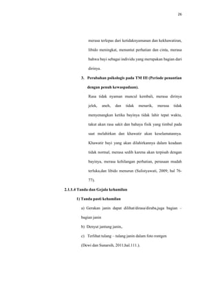 26
merasa terlepas dari ketidaknyamanan dan kekhawatiran,
libido meningkat, menuntut perhatian dan cinta, merasa
bahwa bayi sebagai individu yang merupakan bagian dari
dirinya.
3. Perubahan psikologis pada TM III (Periode penantian
dengan penuh kewaspadaan).
Rasa tidak nyaman muncul kembali, merasa dirinya
jelek, aneh, dan tidak menarik, merasa tidak
menyenangkan ketika bayinya tidak lahir tepat waktu,
takut akan rasa sakit dan bahaya fisik yang timbul pada
saat melahirkan dan khawatir akan keselamatannya.
Khawatir bayi yang akan dilahirkannya dalam keadaan
tidak normal, merasa sedih karena akan terpisah dengan
bayinya, merasa kehilangan perhatian, perasaan mudah
terluka,dan libido menurun (Sulistyawati, 2009; hal 76-
77).
2.1.1.4 Tanda dan Gejala kehamilan
1) Tanda pasti kehamilan
a) Gerakan janin dapat dilihat/dirasa/diraba,juga bagian –
bagian janin
b) Denyut jantung janin,.
c) Terlihat tulang – tulang janin dalam foto rontgen
(Dewi dan Sunarsih, 2011;hal.111.).
 