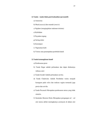 27
2) Tanda – tanda tidak pasti kehamilan (presumtif)
a) Amenorea
b) Mual (nausea) dan muntah (emesis)
c) Ngidam (menginginkan makanan tertentu)
e) Kelelahan
f) Payudara tegang
g) Sering miksi
h) Konstipasi
i) Pigmentasi kulit
k) Varises atau penampakan pembuluh darah
3) Tanda kemungkinan hamil
a) Pembesaran perut
b) Tanda Hegar adalah perlunakan dan dapat ditekannya
isthmus uteri
c) Tanda Goodel Adalah perlunakan serviks.
d) Tanda Chadwicks Adalah Perubahan warna menjadi
keunguan pada vulva dan mukosa vagina termasuk juga
porsio dan serviks
e) Tanda Piscaseck Merupakan pembesaran uterus yang tidak
simetris.
f) Kontraksi Braxton Hicks Merupakan peregangan sel – sel
otot uterus akibat meningkatnya actomysin di dalam otot
 
