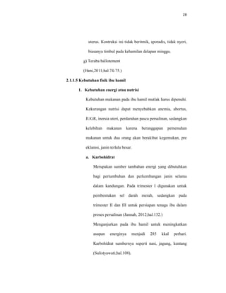 28
uterus. Kontraksi ini tidak beritmik, sporadis, tidak nyeri,
biasanya timbul pada kehamilan delapan minggu.
g) Teraba ballotement
(Hani,2011;hal.74-75.)
2.1.1.5 Kebutuhan fisik ibu hamil
1. Kebutuhan energi atau nutrisi
Kebutuhan makanan pada ibu hamil mutlak harus dipenuhi.
Kekurangan nutrisi dapat menyebabkan anemia, abortus,
IUGR, inersia uteri, perdarahan pasca persalinan, sedangkan
kelebihan makanan karena beranggapan pemenuhan
makanan untuk dua orang akan berakibat kegemukan, pre
eklamsi, janin terlalu besar.
a. Karbohidrat
Merupakan sumber tambahan energi yang dibutuhkan
bagi pertumbuhan dan perkembangan janin selama
dalam kandungan. Pada trimester I digunakan untuk
pembentukan sel darah merah, sedangkan pada
trimester II dan III untuk persiapan tenaga ibu dalam
proses persalinan (Jannah, 2012;hal.132.)
Menganjurkan pada ibu hamil untuk meningkatkan
asupan energinya menjadi 285 kkal perhari.
Karbohidrat sumbernya seperti nasi, jagung, kentang
(Sulistyawati;hal.108).
 