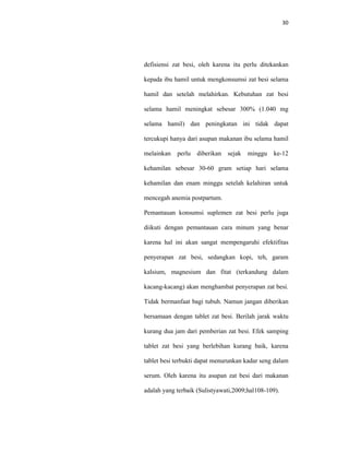 30
defisiensi zat besi, oleh karena itu perlu ditekankan
kepada ibu hamil untuk mengkonsumsi zat besi selama
hamil dan setelah melahirkan. Kebutuhan zat besi
selama hamil meningkat sebesar 300% (1.040 mg
selama hamil) dan peningkatan ini tidak dapat
tercukupi hanya dari asupan makanan ibu selama hamil
melainkan perlu diberikan sejak minggu ke-12
kehamilan sebesar 30-60 gram setiap hari selama
kehamilan dan enam minggu setelah kelahiran untuk
mencegah anemia postpartum.
Pemantauan konsumsi suplemen zat besi perlu juga
diikuti dengan pemantauan cara minum yang benar
karena hal ini akan sangat mempengaruhi efektifitas
penyerapan zat besi, sedangkan kopi, teh, garam
kalsium, magnesium dan fitat (terkandung dalam
kacang-kacang) akan menghambat penyerapan zat besi.
Tidak bermanfaat bagi tubuh. Namun jangan diberikan
bersamaan dengan tablet zat besi. Berilah jarak waktu
kurang dua jam dari pemberian zat besi. Efek samping
tablet zat besi yang berlebihan kurang baik, karena
tablet besi terbukti dapat menurunkan kadar seng dalam
serum. Oleh karena itu asupan zat besi dari makanan
adalah yang terbaik (Sulistyawati,2009;hal108-109).
 