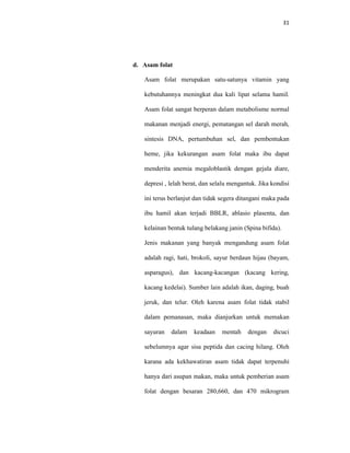 31
d. Asam folat
Asam folat merupakan satu-satunya vitamin yang
kebutuhannya meningkat dua kali lipat selama hamil.
Asam folat sangat berperan dalam metabolisme normal
makanan menjadi energi, pematangan sel darah merah,
sintesis DNA, pertumbuhan sel, dan pembentukan
heme, jika kekurangan asam folat maka ibu dapat
menderita anemia megaloblastik dengan gejala diare,
depresi , lelah berat, dan selalu mengantuk. Jika kondisi
ini terus berlanjut dan tidak segera ditangani maka pada
ibu hamil akan terjadi BBLR, ablasio plasenta, dan
kelainan bentuk tulang belakang janin (Spina bifida).
Jenis makanan yang banyak mengandung asam folat
adalah ragi, hati, brokoli, sayur berdaun hijau (bayam,
asparagus), dan kacang-kacangan (kacang kering,
kacang kedelai). Sumber lain adalah ikan, daging, buah
jeruk, dan telur. Oleh karena asam folat tidak stabil
dalam pemanasan, maka dianjurkan untuk memakan
sayuran dalam keadaan mentah dengan dicuci
sebelumnya agar sisa peptida dan cacing hilang. Oleh
karana ada kekhawatiran asam tidak dapat terpenuhi
hanya dari asupan makan, maka untuk pemberian asam
folat dengan besaran 280,660, dan 470 mikrogram
 