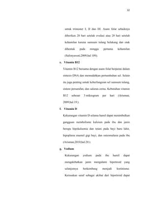 32
untuk trimester I, II dan III. Asam folat sebaiknya
diberikan 28 hari setelah ovulasi atau 28 hari setelah
kehamilan karena sumsum tulang belakang dan otak
dibentuk pada minggu pertama kehamilan
(Sulistyawati,2009;hal 109).
e. Vitamin B12
Vitamin B12 bersama dengan asam folat berperan dalam
sintesis DNA dan memudahkan pertumbuhan sel. Selain
itu juga penting untuk keberfungsian sel sumsum tulang,
sistem persarafan, dan saluran cerna. Kebutuhan vitamin
B12 sebesar 3 mikrogram per hari (Arisman,
2009;hal.19.).
f. Vitamin D
Kekurangan vitamin D selama hamil dapat menimbulkan
gangguan metabolisme kalsium pada ibu dan janin
berupa hipokalsemia dan tetani pada bayi baru lahir,
hipoplasia enamel gigi bayi, dan osteomalasia pada ibu
(Arisman,2010;hal.20.).
g. Yodium
Kekurangan yodium pada ibu hamil dapat
mengakibatkan janin mengalami hipotiroid yang
selanjutnya berkembang menjadi kretinisme.
Kerusakan saraf sebagai akibat dari hipotiroid dapat
 
