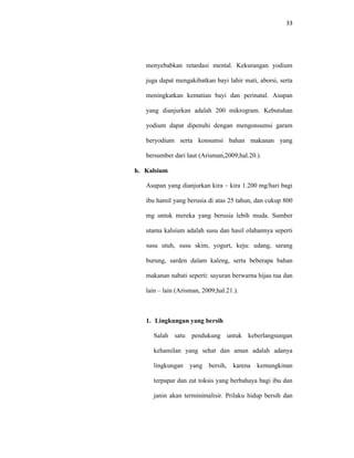 33
menyebabkan retardasi mental. Kekurangan yodium
juga dapat mengakibatkan bayi lahir mati, aborsi, serta
meningkatkan kematian bayi dan perinatal. Asupan
yang dianjurkan adalah 200 mikrogram. Kebutuhan
yodium dapat dipenuhi dengan mengonsumsi garam
beryodium serta konsumsi bahan makanan yang
bersumber dari laut (Arisman,2009;hal.20.).
h. Kalsium
Asupan yang dianjurkan kira – kira 1.200 mg/hari bagi
ibu hamil yang berusia di atas 25 tahun, dan cukup 800
mg untuk mereka yang berusia lebih muda. Sumber
utama kalsium adalah susu dan hasil olahannya seperti
susu utuh, susu skim, yogurt, keju: udang, sarang
burung, sarden dalam kaleng, serta beberapa bahan
makanan nabati seperti: sayuran berwarna hijau tua dan
lain – lain (Arisman, 2009;hal.21.).
1. Lingkungan yang bersih
Salah satu pendukung untuk keberlangsungan
kehamilan yang sehat dan aman adalah adanya
lingkungan yang bersih, karena kemungkinan
terpapar dan zat toksis yang berbahaya bagi ibu dan
janin akan terminimalisir. Prilaku hidup bersih dan
 