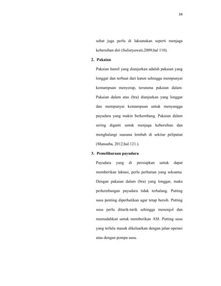 34
sehat juga perlu di laksanakan seperti menjaga
kebersihan diri (Sulistyawati,2009;hal 110).
2. Pakaian
Pakaian hamil yang dianjurkan adalah pakaian yang
longgar dan terbuat dari katun sehingga mempunyai
kemampuan menyerap, terutama pakaian dalam.
Pakaian dalam atas (bra) dianjurkan yang longgar
dan mempunyai kemampuan untuk menyangga
payudara yang makin berkembang. Pakaian dalam
sering diganti untuk menjaga kebersihan dan
menghalangi suasana lembab di sekitar pelipatan
(Manuaba, 2012;hal.121.).
3. Pemeliharaan payudara
Payudara yang di persiapkan untuk dapat
memberikan laktasi, perlu perhatian yang seksama.
Dengan pakaian dalam (bra) yang longgar, maka
perkembangan payudara tidak terhalang. Putting
susu penting diperhatikan agar tetap bersih. Putting
susu perlu ditarik-tarik sehingga menonjol dan
memudahkan untuk memberikan ASI. Putting susu
yang terlalu masuk dikeluarkan dengan jalan operasi
atau dengan pompa susu.
 