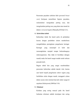 35
Perawatan payudara sebelum lahir (prenatal breast
care) bertujuan memelihara higiene payudara,
melenturkan/ menguatkan putting susu, dan
mengeluarkan putting susu yang datar atau masuk ke
dalam ( retracted nipple) (Manuaba,2010;hal 121).
4. Kebersihan tubuh
Kebersihan tubuh ibu hamil perlu di perhatikan
karena dengan perubahan sistem metabolisme
mengakibatkan peningkatan pengeluaran keringat.
Keringat yang menempel di kulit dan
memungkinkan menjadi tempat berkembangnya
mikroorganisme. Jika tidak di bersihkan (dengan
mandi) maka ibu hamil sangat mudah untuk terkena
penyakit kulit.
Bagian tubuh lain yang sangat membutuhkan
perawatan kebersihan adalah daerah vital, karena
saat hamil terjadi pengeluaran sekret vagina yang
berlebihan selain dengan mandi, mengganti celana
dalam secara rutin minimal dua kali sehari sangat di
anjurkan (Sulistyawati,2009;hal 118).
5. Eliminasi
Keluhan yang sering muncul pada ibu hamil
berkaitan eliminasi adalah konstipasi dan sering
 