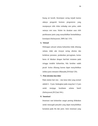 36
buang air kemih. Konstipasi sering terjadi karena
adanya pengaruh hormon progesteron yang
mempunyai efek rileks terhadap otot polos, salah
satunya otot usus. Selain itu desakan usus oleh
pembesaran janin yang menyebabkan bertambahnya
konstipasi (Sulistyawati, 2009; hal. 119).
6. Seksual
Hubungan seksual selama kehamilan tidak dilarang
selama tidak ada riwayat sering abortus dan
kelahiran prematur, perdarahan pervaginam, koitus
harus di lakukan dengan hati-hati terutama pada
minggu terakhir kehamilan, bila ketuban sudah
pecah koitus dilarang karena dapat menyebabkan
infeksi janin intrauteri (Manuaba,2010;hal 120).
7. Pola istirahat dan tidur
Pada malam hari rata – rata lama tidur yang normal
adalah 6 – 8 jam. Sedangkan pada siang hari 1-2 jam
untuk menjaga kesehatan selama hamil
(Sulistyawati,2012;hal.184.).
8. Imunisasi
Imunisasi saat kehamilan sangat penting dilakukan
untuk mencegah penyakit yang dapat menyebabkan
kematian pada ibu dan janin. Jenis imunisasi yang
 
