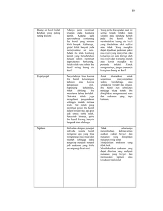 39
Buang air kecil Inilah
keluhan yang paling
sering dialami
Adanya janin membuat
tekanan pada kandung
kemih. Kadang kala
penyebabnya cenderung
ibu hamil yang minum
lebih banyak. Akibatnya,
ginjal lebih banyak pula
memproduksi air seni.
Selain itu letak kandung
kemih yang bersebelahan
dengan rahim membuat
kapasitasnya berkurang.
Itulah salah satu sebab ibu
hamil sering buang air
kecil.
Yang perlu diwaspadai, saat ini
sering terjadi infeksi pada
saluran atau kandung kemih
pada ibu hamil. Sulit
membedakan buang air kecil
yang disebabkan oleh infeksi
atau tidak. Yang mungkin
dapat dijadikan pedoman yakni
rasa nyeri yang menyertai. Jika
keluarnya air seni diiringi oleh
rasa nyeri dan warnanya merah
atau keruh mungkin itu
pertanda infeksi. Untuk
mengatasinya, jangan menunda
keinginan buang air kecil.
Pegal-pegal Penyebabnya bisa karena
ibu hamil kekurangan
kalsium atau karena
ketegangan otot.
Sepanjang kehamilan,
boleh dibilang ibu
membawa beban berlebih.
Otot-otot tubuh juga
mengalami pengenduran
sehingga mudah merasa
lelah. Hal inilah yang
membuat posisi ibu hamil
dalam beraktivitas apa pun
jadi terasa serba salah.
Penyebab lainnya, yaitu
ibu hamil kurang banyak
bergerak atau olahraga.
Amat disarankan untuk
senantiasa menyempatkan
waktu berolahraga atau
setidaknya beraktivitas ringan.
Ibu hamil pun sebaiknya
menjaga sikap tubuh. Ibu
diwajibkan mengonsumsi susu
dan makanan yang kaya
kalsium.
Ngidam Berkaitan dengan persepsi
individu wanita hsmil
mengenai apa yang bisa
mengurangi rasa mual dan
muntah sehingga indra
pengecap menjadi tumpul
jadi makanan yang lebih
merangsang dicari-cari
Tidak seharusnya
menimbulkan kekhawatiran
asalkan cukup bergizi dan
makanan yang diinginkan
makanan yang sehat
Menjelaskan makanan yang
tidak baik
Mendiskusikan makanan yang
dapat diterima yang meliputi
makanan yang bergizi dan
memuaskan ngidam atau
kesukaan tradisional
 