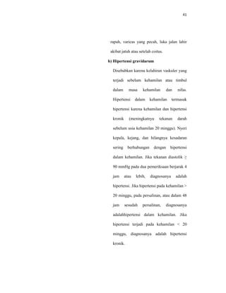 41
rapuh, varicas yang pecah, luka jalan lahir
akibat jatuh atau setelah coitus.
b) Hipertensi gravidarum
Disebabkan karena kelahiran vaskuler yang
terjadi sebelum kehamilan atau timbul
dalam masa kehamilan dan nifas.
Hipertensi dalam kehamilan termasuk
hipertensi karena kehamilan dan hipertensi
kronik (meningkatnya tekanan darah
sebelum usia kehamilan 20 minggu). Nyeri
kepala, kejang, dan hilangnya kesadaran
sering berhubungan dengan hipertensi
dalam kehamilan. Jika tekanan diastolik ≥
90 mmHg pada dua pemeriksaan berjarak 4
jam atau lebih, diagnosanya adalah
hipertensi. Jika hipertensi pada kehamilan >
20 minggu, pada persalinan, atau dalam 48
jam sesudah persalinan, diagnosanya
adalahhipertensi dalam kehamilan. Jika
hipertensi terjadi pada kehamilan < 20
minggu, diagnosanya adalah hipertensi
kronik.
 