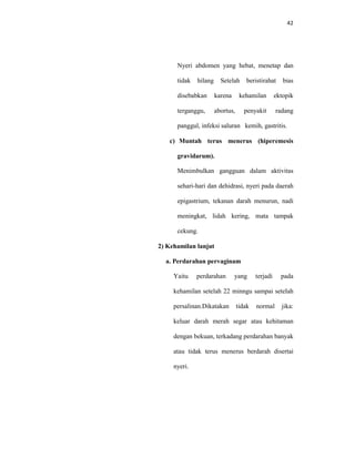 42
Nyeri abdomen yang hebat, menetap dan
tidak hilang Setelah beristirahat bias
disebabkan karena kehamilan ektopik
terganggu, abortus, penyakit radang
panggul, infeksi saluran kemih, gastritis.
c) Muntah terus menerus (hiperemesis
gravidarum).
Menimbulkan gangguan dalam aktivitas
sehari-hari dan dehidrasi, nyeri pada daerah
epigastrium, tekanan darah menurun, nadi
meningkat, lidah kering, mata tampak
cekung.
2) Kehamilan lanjut
a. Perdarahan pervaginam
Yaitu perdarahan yang terjadi pada
kehamilan setelah 22 minngu sampai setelah
persalinan.Dikatakan tidak normal jika:
keluar darah merah segar atau kehitaman
dengan bekuan, terkadang perdarahan banyak
atau tidak terus menerus berdarah disertai
nyeri.
 