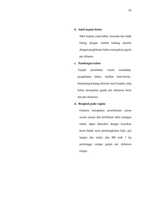 43
b. Sakit kepala hebat
Sakit kepala yang hebat, menetap dan tidak
hilang dengan istirhat kadang disertai
dengan penglihatan kabur merupakan gejala
pre eklamsi.
c. Pandangan kabur
Terjadi perubahan visual mendadak,
penglihatan kabur, melihat binti-bintik.,
berkunang-kunang disertai nyeri kepala yang
hebat merupakan gejala pre eklamsia berat
dan pre eklamsia.
d. Bengkak pada vagina
Oedema merupakan penimbunan cairan
secara umum dan berlihatan dalm jaringan
tubuh, dapat diketahui dengan kenaikan
berat badab serta pembengkakan kaki, jari
tangan dan muka, jika BB naik 1 kg
perminggu curigai gejala pre eklamsia
ringan.
 
