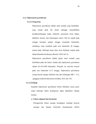 44
2.1.2 Hiperemesis gravidarum
2.1.2.1 Pengertian
Hiperemesis gravidarum adalah mual muntah yang berlebihan
yang terjadi pada ibu hamil sehingga menyebabkan
ketidakseimbangan kadar elektrolit, penurunan berat badan,
dehidrasi, ketosis, dan kekurangan nutrisi. Hal ini terjadi pada
minggu keempat sampai minggu kesepuluh kehamilan,
sebaliknya akan membaik pada usia kehamilan 20 minggu,
namun pada beberapa kasus akan terus berlanjut sampai pada
tahap kehamilan berikutnya (Runiari, 2010; hal. 8).
Hiperemesis gravidarum adalah gejala mual muntah yang
berlebihan pada ibu hamil. Insiden dari hiperemesis gravidarum
adalah 0,5-10/1.000 kehamilan. Penyakit ini rata-rata muncul
pada usia kehamilan 8-12 minggu. Hiperemesis gravidarum
sering disertai dengan dehidrasi dan dan kehilangan BB > 5 %,
gangguan elektrolit dan ketosis (Fadlun, 2012; hal. 39).
2.1.2.2 Etiologi
Kejadian hiperemesis gravidarum belum diketahui secara pasti,
tetapi beberapa faktor predisposisi dapat dijabarkan sebagai
berikut:
a. Faktor adaptasi dan hormonal
Primagravida belum mampu beradaptasi terhadap hormon
estrogen dan Human Chorionik Gonadotropin (HCG)
 