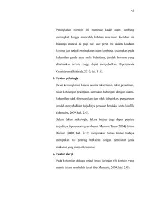 45
Peningkatan hormon ini membuat kadar asam lambung
meningkat, hingga munculah keluhan rasa mual. Keluhan ini
biasanya muncul di pagi hari saat perut ibu dalam keadaan
kosong dan terjadi peningkatan asam lambung, sedangkan pada
kehamilan ganda atau mola hidatidosa, jumlah hormon yang
dikeluarkan terlalu tinggi dapat menyebabkan Hiperemesis
Gravidarum (Rukiyah, 2010; hal. 119).
b. Faktor psikologis
Besar kemungkinan karena wanita takut hamil, takut persalinan,
takut kehilangan pekerjaan, keretakan hubungan dengan suami,
kehamilan tidak direncanakan dan tidak diinginkan, pendapatan
rendah menyebabkan terjadinya perasaan berduka, serta konflik
(Manuaba, 2009; hal. 230).
Selain faktor psikologis, faktor budaya juga dapat pemicu
terjadinya hiperemesis gravidarum. Menurut Tiran (2004) dalam
Runiari (2010; hal. 9-10) menyatakan bahwa faktor budaya
merupakan hal penting berkaitan dengan pemilihan jenis
makanan yang akan dikonsumsi.
c. Faktor alergi
Pada kehamilan diduga terjadi invasi jaringan vili korialis yang
masuk dalam pembuluh darah ibu (Manuaba, 2009; hal. 230).
 