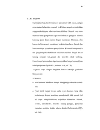 46
2.1.2.3 Diagnosis
Menetapkan kejadian hiperemesis gravidarum tidak sukar, dengan
menentukan kehamilan, muntah berlebihan sampai menimbulkan
gangguan kehidupan sehari-hari dan dehidrasi. Muntah yang terus
menerus tanpa pengobatan dapat menimbulkan gangguan tumbuh
kembang janin dalam rahim dengan manifestasi klinisnya, oleh
karena itu hiperemesis gravidarum berkelanjutan harus dicegah dan
harus mendapat pengobatan yang adekuat. Kemungkinan penyakit
lain yang menyertai kehamilan harus berkonsultasi dengan dokter
tentang penyakit hati, ginjal, dan penyakit tukak lambung.
Pemeriksaan laboratorium dapat membedakan ketiga kemungkinan
hamil yang disertai penyakit (Manuba, 2010;hal.230).
Diagnosis dapat dengan ditegakan melalui beberapa gambaran
klinis seperti :
a. Amenore
b. Mual muntah berlebihan sampai mengganggu aktivitas sehari–
hari
c. Nyeri perut bagian bawah yaitu nyeri abdomen yang tidak
berhubungan dengan persalinan normal adalah tidak normal. Hal
ini dapat mengindikasikan terjadinya kehamilan ektopik,
abortus, apendiksitis, penyakit radang panggul, persalinan
prematur, gastritis, infeksi saluran kemih (Sulistyawati, 2009;
hal. 168).
 