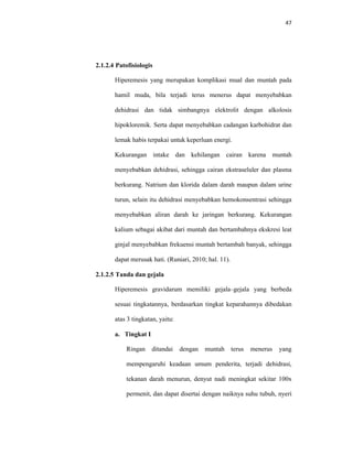 47
2.1.2.4 Patofisiologis
Hiperemesis yang merupakan komplikasi mual dan muntah pada
hamil muda, bila terjadi terus menerus dapat menyebabkan
dehidrasi dan tidak simbangnya elektrolit dengan alkolosis
hipokloremik. Serta dapat menyebabkan cadangan karbohidrat dan
lemak habis terpakai untuk keperluan energi.
Kekurangan intake dan kehilangan cairan karena muntah
menyebabkan dehidrasi, sehingga cairan ekstraseluler dan plasma
berkurang. Natrium dan klorida dalam darah maupun dalam urine
turun, selain itu dehidrasi menyebabkan hemokonsentrasi sehingga
menyebabkan aliran darah ke jaringan berkurang. Kekurangan
kalium sebagai akibat dari muntah dan bertambahnya ekskresi leat
ginjal menyebabkan frekuensi muntah bertambah banyak, sehingga
dapat merusak hati. (Runiari, 2010; hal. 11).
2.1.2.5 Tanda dan gejala
Hiperemesis gravidarum memiliki gejala–gejala yang berbeda
sesuai tingkatannya, berdasarkan tingkat keparahannya dibedakan
atas 3 tingkatan, yaitu:
a. Tingkat I
Ringan ditandai dengan muntah terus menerus yang
mempengaruhi keadaan umum penderita, terjadi dehidrasi,
tekanan darah menurun, denyut nadi meningkat sekitar 100x
permenit, dan dapat disertai dengan naiknya suhu tubuh, nyeri
 