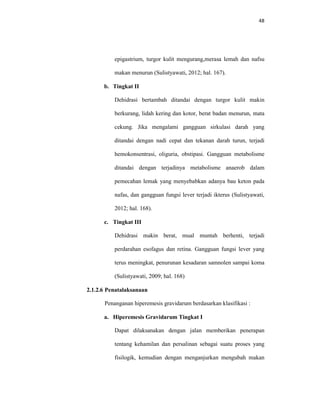 48
epigastrium, turgor kulit mengurang,merasa lemah dan nafsu
makan menurun (Sulistyawati, 2012; hal. 167).
b. Tingkat II
Dehidrasi bertambah ditandai dengan turgor kulit makin
berkurang, lidah kering dan kotor, berat badan menurun, mata
cekung. Jika mengalami gangguan sirkulasi darah yang
ditandai dengan nadi cepat dan tekanan darah turun, terjadi
hemokonsentrasi, oliguria, obstipasi. Gangguan metabolisme
ditandai dengan terjadinya metabolisme anaerob dalam
pemecahan lemak yang menyebabkan adanya bau keton pada
nafas, dan gangguan fungsi lever terjadi ikterus (Sulistyawati,
2012; hal. 168).
c. Tingkat III
Dehidrasi makin berat, mual muntah berhenti, terjadi
perdarahan esofagus dan retina. Gangguan fungsi lever yang
terus meningkat, penurunan kesadaran samnolen sampai koma
(Sulistyawati, 2009; hal. 168)
2.1.2.6 Penatalaksanaan
Penanganan hiperemesis gravidarum berdasarkan klasifikasi :
a. Hiperemesis Gravidarum Tingkat I
Dapat dilaksanakan dengan jalan memberikan penerapan
tentang kehamilan dan persalinan sebagai suatu proses yang
fisilogik, kemudian dengan menganjurkan mengubah makan
 