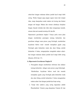 49
sehari-hari dengan makanan dalam jumlah kecil tetapi lebih
sering. Waktu bangun pagi jangan segera turun dari tempat
tidur, tetapi duanjurkan untuk makan roti kering dan biskuit
dengan teh hangat. Makan dan minum sebaiknya disajikan
hangat, banyak istirahat dan tidur akan mengurangi muntah,
minum obat anti muntah misalnya B1 dan B6.
Hiperemesis gravidarum tingkat I hanya perlu rawat jalan
dengan memberikan penerapan tentang kehamilan dan
persalinan sebagai suatu proses yang fisiologik, memberikan
keyakinan bahwa mual muntah merupakan gejala yang
flsiologik pada kehamilan muda dan akan hilang setelah
kehamilan 4 bulan, menganjurkan mengubah makan sehari-
hari dengan makanan dalam jumlah kecil tetapi lebih sering
(Runiari, 2010; hal. 17).
b. Hiperemesis Gravidarum Tingkat II
1. Pencegahan dengan memberikan informasi dan edukasi
tentang kehamilan sebagai suatu proses yang fisikologik.
Memberikan keyakinan bahwa mual dan muntah
merupakan gejala yang fisiologik pada kehamilan muda
dan akan hilang setelah kehamilan 4 bulan mengnjurkan
makan sehari–hari dengan jumlah kecil tapi sering.
2. Terapi obat sedativa yang sering digunakan adalah
Phenobarbital. Vitamin yang dianjurkan Vitamin B1 dan
 