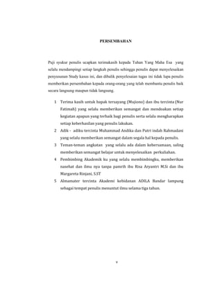 6
PERSEMBAHAN
Puji syukur penulis ucapkan terimakasih kepada Tuhan Yang Maha Esa yang
selalu mendampingi setiap langkah penulis sehingga penulis dapat menyelesaikan
penyusunan Study kasus ini, dan dibalik penyelesaian tugas ini tidak lupa penulis
memberikan persembahan kepada orang-orang yang telah membantu penulis baik
secara langsung maupun tidak langsung.
1 Terima kasih untuk bapak tersayang (Mujiono) dan ibu tercinta (Nur
Fatimah) yang selalu memberikan semangat dan mendoakan setiap
kegiatan apapun yang terbaik bagi penulis serta selalu mengharapkan
setiap keberhasilan yang penulis lakukan.
2 Adik - adiku tercinta Muhammad Andika dan Putri indah Rahmadani
yang selalu memberikan semangat dalam segala hal kepada penulis.
3 Teman-teman angkatan yang selalu ada dalam kebersamaan, saling
memberikan semangat belajar untuk menyelesaikan perkuliahan.
4 Pembimbing Akademik ku yang selalu membimbingku, memberikan
nasehat dan ilmu nya tanpa pamrih ibu Risa Aryantri M.Si dan ibu
Margareta Rinjani, S.ST
5 Almamater tercinta Akademi kebidanan ADILA Bandar lampung
sebagai tempat penulis menuntut ilmu selama tiga tahun.
v
 
